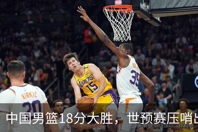 中国男篮18分大胜，世预赛压哨出线！剩一个悬念：日韩与联手做局